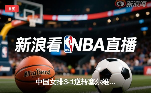 中国女排3-1逆转塞尔维亚，张常宁砍22分率队夺VNL开门红