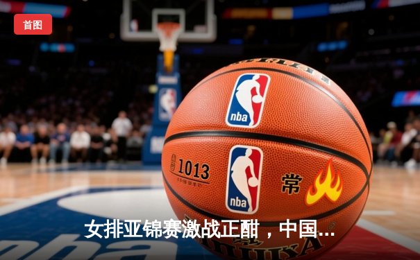 女排亚锦赛激战正酣，中国女排3-1力克日本队挺进决赛