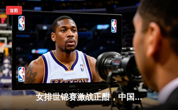 女排世锦赛激战正酣，中国女排力克强敌意大利挺进四强