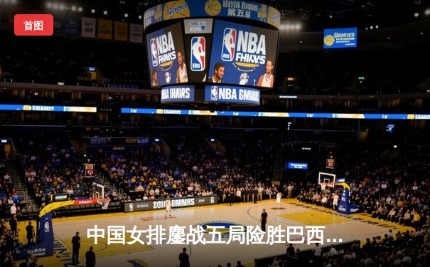 中国女排鏖战五局险胜巴西，李盈莹狂砍26分率队捍卫主场