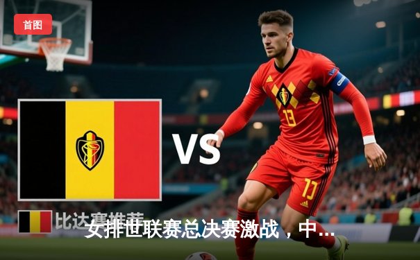 女排世联赛总决赛激战，中国女排3-2险胜巴西挺进四强