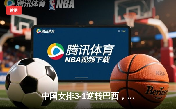 中国女排3-1逆转巴西，张常宁爆发砍22分锁定总决赛门票