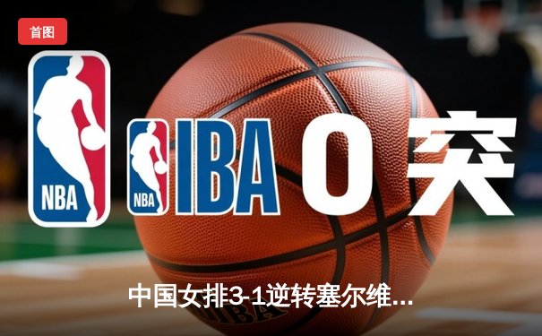 中国女排3-1逆转塞尔维亚 朱婷狂砍28分率队夺VNL开门红