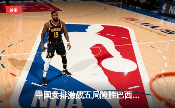 中国女排激战五局险胜巴西，李盈莹狂砍28分引领逆转