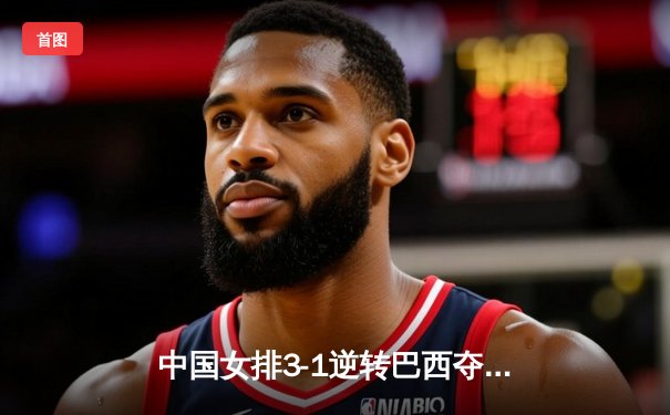 中国女排3-1逆转巴西夺魁，张常宁砍28分率队问鼎世界女排联赛