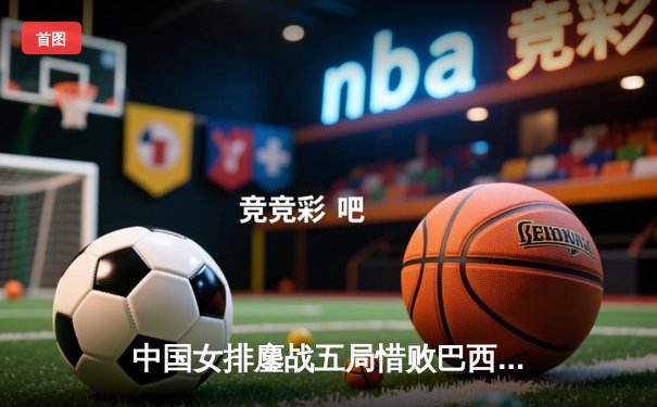 中国女排鏖战五局惜败巴西，李盈莹独砍28分展现核心风采