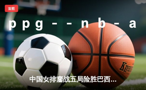 中国女排鏖战五局险胜巴西，张常宁关键分定乾坤